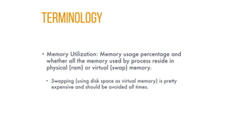 TERMINOLOGY
• Memory Utilization: Memory usage percentage and
whether all the memory used by process reside in
physical (ram) or virtual (swap) memory.
• Swapping (using disk space as virtual memory) is pretty
expensive and should be avoided all times.
 