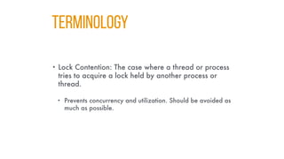 TERMINOLOGY
• Lock Contention: The case where a thread or process
tries to acquire a lock held by another process or
thread.
• Prevents concurrency and utilization. Should be avoided as
much as possible.
 