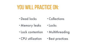 YOU WILL PRACTICE ON:
•Dead locks
•Memory leaks
•Lock contention
•CPU utilization
•Collections
•Locks
•Multithreading
•Best practices
 