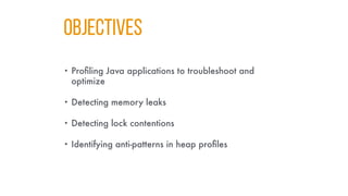 Objectives
• Profiling Java applications to troubleshoot and
optimize
• Detecting memory leaks
• Detecting lock contentions
• Identifying anti-patterns in heap profiles
 