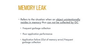 MEMORY LEAK
• Refers to the situation when an object unintentionally
resides in memory thus can not be collected by GC.
• Frequent garbage collection
• Poor application performance
• Application failure (Out of memory error) Frequent
garbage collection
 