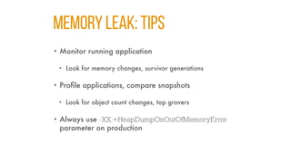 MEMORY LEAK: TIPS
• Monitor running application
• Look for memory changes, survivor generations
• Profile applications, compare snapshots
• Look for object count changes, top grovers
• Always use -XX:+HeapDumpOnOutOfMemoryError
parameter on production
 