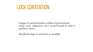 LOCK CONTENTION
• Usage of synchronization utilities (synchronized,
locks, conc. collections, etc.) cause threads to wait or
perform worse.
• Should be kept as minimum as possible.
 