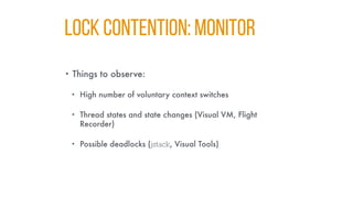 LOCK CONTENTION: MONITOR
• Things to observe:
• High number of voluntary context switches
• Thread states and state changes (Visual VM, Flight
Recorder)
• Possible deadlocks (jstack, Visual Tools)
 