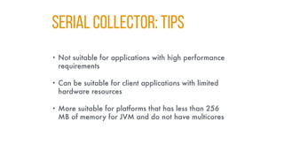 SERIAL COLLECTOR: TIPS
• Not suitable for applications with high performance
requirements
• Can be suitable for client applications with limited
hardware resources
• More suitable for platforms that has less than 256
MB of memory for JVM and do not have multicores
 