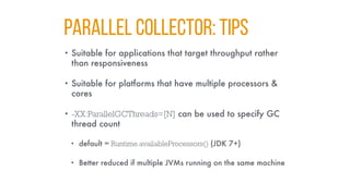 PARALLEL COLLECTOR: TIPS
• Suitable for applications that target throughput rather
than responsiveness
• Suitable for platforms that have multiple processors &
cores
• -XX:ParallelGCThreads=[N] can be used to specify GC
thread count
• default = Runtime.availableProcessors() (JDK 7+)
• Better reduced if multiple JVMs running on the same machine
 