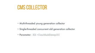 CMS COLLECTOR
• Multi-threaded young generation collector
• Single-threaded concurrent old generation collector
• Parameter: -XX:+ConcMarkSweepGC
 