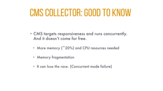 CMS COLLECTOR: GOOD TO KNOW
• CMS targets responsiveness and runs concurrently.
And it doesn’t come for free.
• More memory (~20%) and CPU resources needed
• Memory fragmentation
• It can lose the race. (Concurrent mode failure)
 