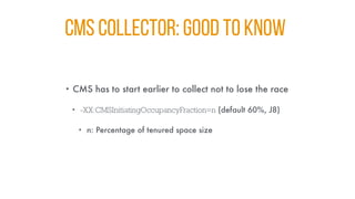 CMS COLLECTOR: GOOD TO KNOW
• CMS has to start earlier to collect not to lose the race
• -XX:CMSInitiatingOccupancyFraction=n (default 60%, J8)
• n: Percentage of tenured space size
 