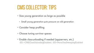 CMS COLLECTOR: TIPS
• Size young generation as large as possible
• Small young generation puts pressure on old generation
• Consider heap profiling
• Choose tuning survivor spaces
• Enable class-unloading if needed (appservers, etc.)
-XX:+CMSClassUnloadingEnabled, -XX+PermGenSweepingEnabled
 