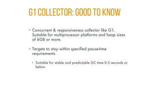 G1 Collector: GOOD TO KNOW
• Concurrent & responsiveness collector like G1.
Suitable for multiprocessor platforms and heap sizes
of 6GB or more.
• Targets to stay within specified pause-time
requirements.
• Suitable for stable and predictable GC time 0.5 seconds or
below.
 