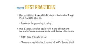 OBJECTS: BEST PRACTICES
• Use short-lived immutable objects instead of long-
lived mutable objects.
• Functional Programming is rising !
• Use clearer, simpler code with more allocations
instead of more obscure code with fewer allocations
• KISS: Keep It Simple Stupid
• “Premature optimization is root of all evil” - Donald Knuth
 