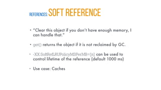REFERENCES: SOFT REFERENCE
• “Clear this object if you don’t have enough memory, I
can handle that.”
• get() returns the object if it is not reclaimed by GC.
• -XX:SoftRefLRUPolicyMSPerMB=[n] can be used to
control lifetime of the reference (default 1000 ms)
• Use case: Caches
 
