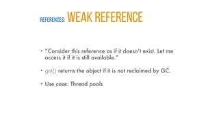 REFERENCES: WEAK REFERENCE
• “Consider this reference as if it doesn’t exist. Let me
access it if it is still available.”
• get() returns the object if it is not reclaimed by GC.
• Use case: Thread pools
 