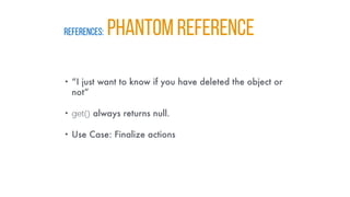 REFERENCES: PHANTOM REFERENCE
• “I just want to know if you have deleted the object or
not”
• get() always returns null.
• Use Case: Finalize actions
 