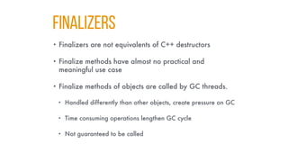 FINALIZERS
• Finalizers are not equivalents of C++ destructors
• Finalize methods have almost no practical and
meaningful use case
• Finalize methods of objects are called by GC threads.
• Handled differently than other objects, create pressure on GC
• Time consuming operations lengthen GC cycle
• Not guaranteed to be called
 