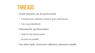 THREADS
• Avoid excessive use of synchronized
• Increases lock contention, leads to poor performance
• Can cause dead-locks
• Minimize the synchronization
• Only for the critical section
• As short as possible
• Use other locks, concurrent collections whenever suitable
 