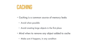 CACHING
• Caching is a common source of memory leaks
• Avoid when possible
• Avoid creating large objects in the first place
• Mind when to remove any object added to cache
• Make sure it happens, in any condition
 