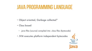 JAVA PROGRAMMING LANGUAGE
• Object oriented, Garbage collected*
• Class based
• .java files (source) compiled into .class files (bytecode)
• JVM executes platform independent bytecodes
 