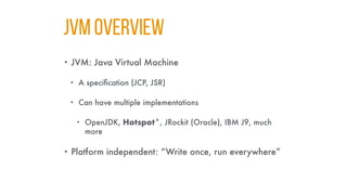 JVM Overvıew
• JVM: Java Virtual Machine
• A specification (JCP, JSR)
• Can have multiple implementations
• OpenJDK, Hotspot*, JRockit (Oracle), IBM J9, much
more
• Platform independent: “Write once, run everywhere”
 