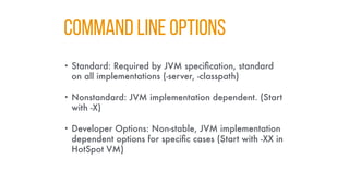 COMMAND LINE OPTIONS
• Standard: Required by JVM specification, standard
on all implementations (-server, -classpath)
• Nonstandard: JVM implementation dependent. (Start
with -X)
• Developer Options: Non-stable, JVM implementation
dependent options for specific cases (Start with -XX in
HotSpot VM)
 
