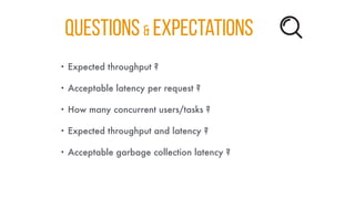 QUESTIONS & Expectations
• Expected throughput ?
• Acceptable latency per request ?
• How many concurrent users/tasks ?
• Expected throughput and latency ?
• Acceptable garbage collection latency ?
 