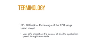 Terminology
• CPU Utilization: Percentage of the CPU usage
(user+kernel)
• User CPU Utilization: the percent of time the application
spends in application code
 
