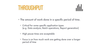 THROUGHPUT
• The amount of work done in a specific period of time.
• Critical for some specific application types
(e.g. Data analysis, Batch operations, Report generation)
• High pause times are acceptable
• Focus is on how much work are getting done over a longer
period of time
 