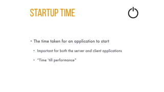 STARTUP TIME
• The time taken for an application to start
• Important for both the server and client applications
• “Time ‘till performance”
 