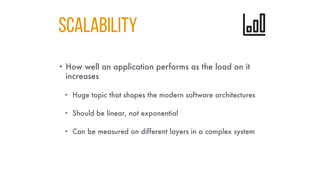SCALABILITY
• How well an application performs as the load on it
increases
• Huge topic that shapes the modern software architectures
• Should be linear, not exponential
• Can be measured on different layers in a complex system
 