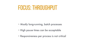 FOCUS: Throughput
• Mostly long-running, batch processes
• High pause times can be acceptable
• Responsiveness per process is not critical
 