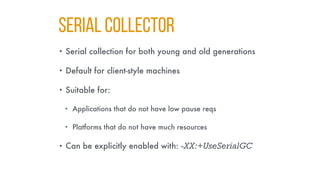 SERIAL COllector
• Serial collection for both young and old generations
• Default for client-style machines
• Suitable for:
• Applications that do not have low pause reqs
• Platforms that do not have much resources
• Can be explicitly enabled with: -XX:+UseSerialGC
 