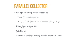 PARALLEL COLLECTOR
• Two options with parallel collectors:
• Young (-XX+UseParallelGC)
• Young and Old (-XX+UseParallelOldGC - Compacting)
• Throughput is important
• Suitable for
• Machines with large memory, multiple processors & cores
 