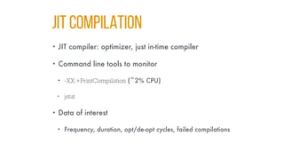 JIT COMPILATION
• JIT compiler: optimizer, just in-time compiler
• Command line tools to monitor
• -XX:+PrintCompilation (~2% CPU)
• jstat
• Data of interest
• Frequency, duration, opt/de-opt cycles, failed compilations
 