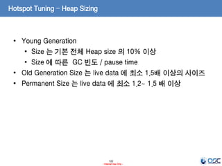 100
- Internal Use Only -
Hotspot Tuning – Heap Sizing
• Young Generation
• Size 는 기본 전체 Heap size 의 10% 이상
• Size 에 따른 GC 빈도 / pause time
• Old Generation Size 는 live data 에 최소 1.5배 이상의 사이즈
• Permanent Size 는 live data 에 최소 1.2~ 1.5 배 이상
 