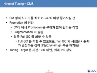 102
- Internal Use Only -
Hotspot Tuning – CMS
• Old 영역 사이즈를 최소 20~30% 이상 증가시킬 것
• Promotion 에 민감
• CMS 에서 Promotion 은 부하가 많이 걸리는 작업
• Fragmentation 이 발생
• 결국 Full GC 를 피할 수 없음
• Full GC 를 피할 수 없으므로, Full GC 의 시점을 사용자
가 결정하는 것이 좋음(System.gc 혹은 재기동)
• Tuning Target 은 기본 10% 미만, 최대 3% 정도
 