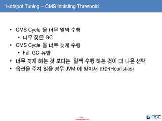 103
- Internal Use Only -
Hotspot Tuning – CMS Initiating Threshold
• CMS Cycle 을 너무 일찍 수행
• 너무 잦은 GC
• CMS Cycle 을 너무 늦게 수행
• Full GC 유발
• 너무 늦게 하는 것 보다는 일찍 수행 하는 것이 더 나은 선택
• 옵션을 주지 않을 경우 JVM 이 알아서 판단(Heuristics)
 