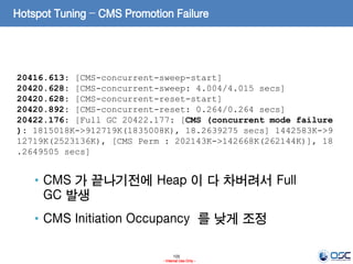 105
- Internal Use Only -
Hotspot Tuning – CMS Promotion Failure
20416.613: [CMS-concurrent-sweep-start]
20420.628: [CMS-concurrent-sweep: 4.004/4.015 secs]
20420.628: [CMS-concurrent-reset-start]
20420.892: [CMS-concurrent-reset: 0.264/0.264 secs]
20422.176: [Full GC 20422.177: [CMS (concurrent mode failure
): 1815018K->912719K(1835008K), 18.2639275 secs] 1442583K->9
12719K(2523136K), [CMS Perm : 202143K->142668K(262144K)], 18
.2649505 secs]
• CMS 가 끝나기전에 Heap 이 다 차버려서 Full
GC 발생
• CMS Initiation Occupancy 를 낮게 조정
 