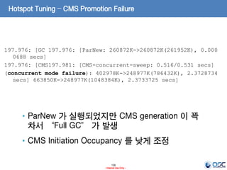 106
- Internal Use Only -
Hotspot Tuning – CMS Promotion Failure
197.976: [GC 197.976: [ParNew: 260872K->260872K(261952K), 0.000
0688 secs]
197.976: [CMS197.981: [CMS-concurrent-sweep: 0.516/0.531 secs]
(concurrent mode failure): 402978K->248977K(786432K), 2.3728734
secs] 663850K->248977K(1048384K), 2.3733725 secs]
• ParNew 가 실행되었지만 CMS generation 이 꽉
차서 “Full GC” 가 발생
• CMS Initiation Occupancy 를 낮게 조정
 
