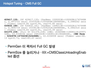 107
- Internal Use Only -
Hotspot Tuning – CMS Full GC
429417.135: [GC 429417.135: [ParNew: 1500203K->100069K(1747648K
), 0.3973722 secs] 3335352K->1935669K(3844800K), 0.3980262 secs
] [Times: user=0.85 sys=0.00, real=0.40 secs]
430832.180: [GC 430832.181: [ParNew: 1498213K->103052K(1747648K
), 0.3895718 secs] 3333813K->1939101K(3844800K), 0.3902314 secs
] [Times: user=0.83 sys=0.01, real=0.39 secs]
431370.238: [Full GC 431370.238: [CMS: 1836048K->1808511K(20971
52K), 43.4328330 secs] 2481043K->1808511K(3844800K), [CMS Perm
: 524287K->475625K(524288K)], 43.4336938 secs] [Times: user=40.
13 sys=0.73, real=43.43 secs]
• PermGen 이 꽉차서 Full GC 발생
• PermSize 를 늘리거나 –XX:+CMSClassUnloadingEnab
led 옵션
 