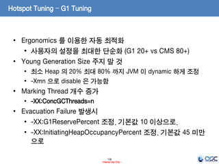 108
- Internal Use Only -
Hotspot Tuning – G1 Tuning
• Ergonomics 를 이용한 자동 최적화
• 사용자의 설정을 최대한 단순화 (G1 20+ vs CMS 80+)
• Young Generation Size 주지 말 것
• 최소 Heap 의 20% 최대 80% 까지 JVM 이 dynamic 하게 조정
• -Xmn 으로 disable 은 가능함
• Marking Thread 개수 증가
• -XX:ConcGCThreads=n
• Evacuation Failure 발생시
• -XX:G1ReservePercent 조정. 기본값 10 이상으로.
• -XX:InitiatingHeapOccupancyPercent 조정. 기본값 45 미만
으로
 