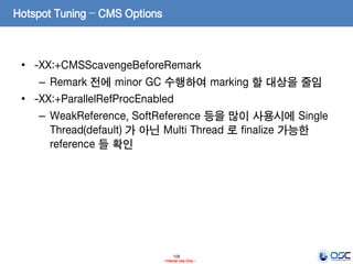 109
- Internal Use Only -
Hotspot Tuning – CMS Options
• -XX:+CMSScavengeBeforeRemark
– Remark 전에 minor GC 수행하여 marking 할 대상을 줄임
• -XX:+ParallelRefProcEnabled
– WeakReference, SoftReference 등을 많이 사용시에 Single
Thread(default) 가 아닌 Multi Thread 로 finalize 가능한
reference 들 확인
 