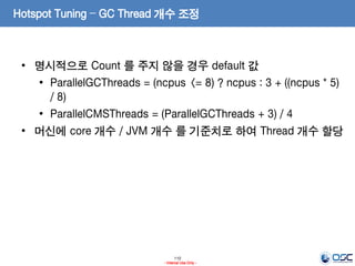 110
- Internal Use Only -
Hotspot Tuning – GC Thread 개수 조정
• 명시적으로 Count 를 주지 않을 경우 default 값
• ParallelGCThreads = (ncpus <= 8) ? ncpus : 3 + ((ncpus * 5)
/ 8)
• ParallelCMSThreads = (ParallelGCThreads + 3) / 4
• 머신에 core 개수 / JVM 개수 를 기준치로 하여 Thread 개수 할당
 
