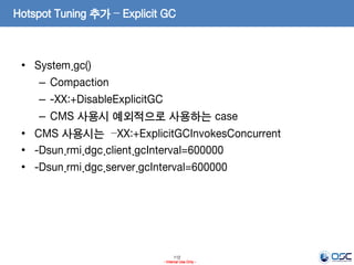 112
- Internal Use Only -
Hotspot Tuning 추가 – Explicit GC
• System.gc()
– Compaction
– -XX:+DisableExplicitGC
– CMS 사용시 예외적으로 사용하는 case
• CMS 사용시는 –XX:+ExplicitGCInvokesConcurrent
• -Dsun.rmi.dgc.client.gcInterval=600000
• -Dsun.rmi.dgc.server.gcInterval=600000
 