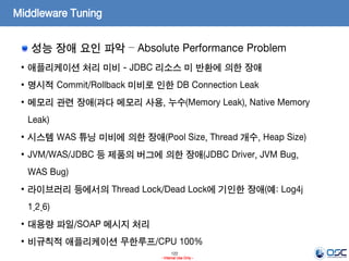122
- Internal Use Only -
Middleware Tuning
성능 장애 요인 파악 – Absolute Performance Problem
• 애플리케이션 처리 미비 - JDBC 리소스 미 반환에 의한 장애
• 명시적 Commit/Rollback 미비로 인한 DB Connection Leak
• 메모리 관련 장애(과다 메모리 사용, 누수(Memory Leak), Native Memory
Leak)
• 시스템 WAS 튜닝 미비에 의한 장애(Pool Size, Thread 개수, Heap Size)
• JVM/WAS/JDBC 등 제품의 버그에 의한 장애(JDBC Driver, JVM Bug,
WAS Bug)
• 라이브러리 등에서의 Thread Lock/Dead Lock에 기인한 장애(예: Log4j
1.2.6)
• 대용량 파일/SOAP 메시지 처리
• 비규칙적 애플리케이션 무한루프/CPU 100%
 
