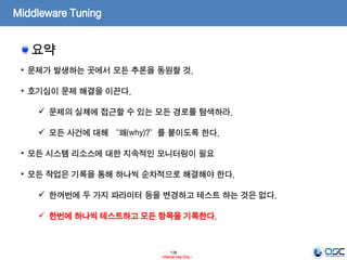 138
- Internal Use Only -
Middleware Tuning
요약
• 문제가 발생하는 곳에서 모든 추론을 동원할 것.
• 호기심이 문제 해결을 이끈다.
 문제의 실체에 접근할 수 있는 모든 경로를 탐색하라.
 모든 사건에 대해 “왜(why)?”를 붙이도록 한다.
• 모든 시스템 리소스에 대한 지속적인 모니터링이 필요
• 모든 작업은 기록을 통해 하나씩 순차적으로 해결해야 한다.
 한꺼번에 두 가지 파라미터 등을 변경하고 테스트 하는 것은 없다.
 한번에 하나씩 테스트하고 모든 항목을 기록한다.
 