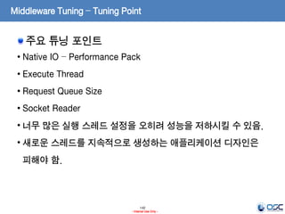 140
- Internal Use Only -
Middleware Tuning – Tuning Point
주요 튜닝 포인트
• Native IO – Performance Pack
• Execute Thread
• Request Queue Size
• Socket Reader
• 너무 많은 실행 스레드 설정을 오히려 성능을 저하시킬 수 있음.
• 새로운 스레드를 지속적으로 생성하는 애플리케이션 디자인은
피해야 함.
 