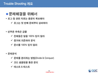 150
- Internal Use Only -
Trouble Shooting 개요
문제해결을 위해서
• 로그 등 관련 자료는 충분히 확보해야
 로그는 첫 번째 문제부터 살펴봐야
• 섣부른 추측은 금물
 전해들은 말을 100% 믿지 말라
 증거에 의존하여 분석
 문서를 100% 믿지 말라
• 문제분석
 문제를 분리하는 방법(Divide & Conquor)
 코드 샘플링을 통한 분리
 테스트 & 테스트
 