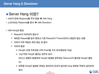 153
- Internal Use Only -
Server Hang & Slowdown
Server Hang 이란?
• 서버가 전혀 Response를 주지 못함  서버 Hang
• 느리더라도 Response를 준다  서버 Slowdown
• 서버 Hang의 증상
 Request가 처리되지 않는다
 새로운 Request를 받지 못하고 기존 Request가 Timeout되거나 응답이 없는 상황
 서버가 아무 작업도 하지 않는 것 같다
 서버의 증상:
 Hang이 오래 지속되면 JVM Crash될 수도 있다(항상은 아님)
 그냥 두면 Hang이 풀리는 경우도 있다
(리소스 경합이 발생하여 Hang이 발생한 경우에는 Resource가 풀리면 Hang이 풀린
다)
 대부분 Hang이 발생된 후에는 관리자의 조치가 없으면 Hang 상태로 무한이 남아있게
된다
 