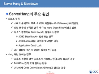 156
- Internal Use Only -
Server Hang & Slowdown
ServerHang의 주요 원인
• 리소스 부족
 스레드나 메모리 부족  CPU 과점유나 OutOfMemory 에러발생
 파일 핸들이 부족한 경우  Too many Open Files 에러가 발생
 리소스 경합이나 Dead Lock이 발생하는 경우
 JDBC Dead Lock이 발생하는 경우
 JNDI Lookup에서 경합이 발생하는 경우
 Application Dead Lock
 JSP 컴파일 주기가 짧아서 발생하는 Hang
• Hang 처럼 보이는 경우
 리소스 경합의 경우 리소스가 가용해지면 조금씩 풀리는 경우
 Full GC 시간이 오래 걸리는 경우
 JVM에서 Code Optimization시 Hang이 걸리는 경우
 